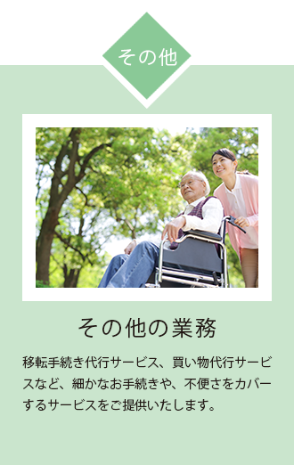 その他の業務 移転 手続き 代行 サービス 、買い物 代行 サービスなど、細かな 手続き や、不便さ をカバー する サービス をご提供 いたします。