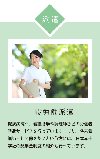 一般労働派遣 提携病院 へ、 看護助手 や 調理師 などの 労働者 派遣 サービス を行っております。また、 将来 看護師 として 働きたい というかたには、 日本赤十字社 の 奨学金 制度 の紹介も行っております。